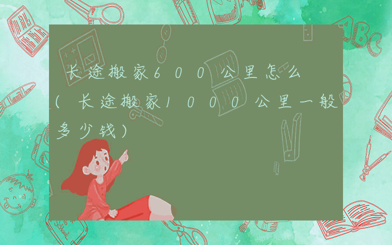 长途搬家600公里怎么 (长途搬家1000公里一般多少钱)